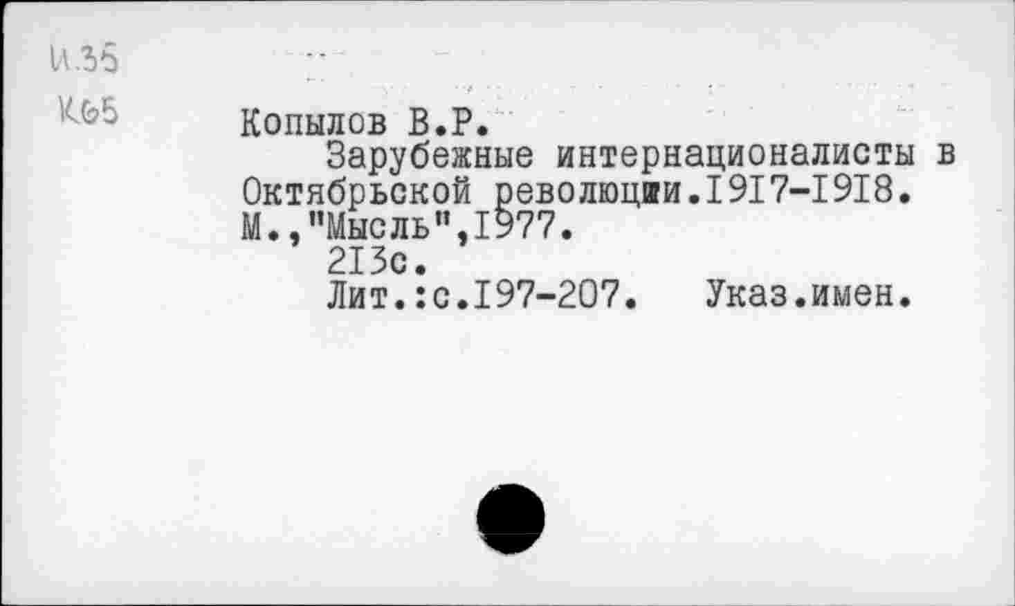 ﻿И.36	
иБ	Копылов В.Р. Зарубежные интернационалисты в Октябрьской революции.1917-1918. М.,"Мысль",1977. 213с. Лит.:с.197-207. Указ.имен.